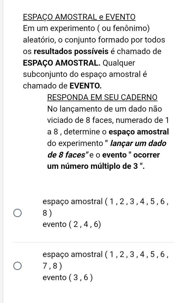 ESPAÇO AMOSTRAL e EVENTO
Em um experimento ( ou fenônimo)
aleatório, o conjunto formado por todos
os resultados possíveis é chamado de
ESPAÇO AMOSTRAL. Qualquer
subconjunto do espaço amostral é
chamado de EVENTO.
RESPONDA EM SEU CADERNO
No lançamento de um dado não
viciado de 8 faces, numerado de 1
a 8 , determine o espaço amostral
do experimento " lançar um dado
de 8 faces”e o evento " ocorrer
um número múltiplo de 3 ".
espaço amostral (1,2,3,4,5, 0
8 )
evento (2,4,6)
espaço amostral (1,2,3,4,5,6,
7,8)
evento (3,6)