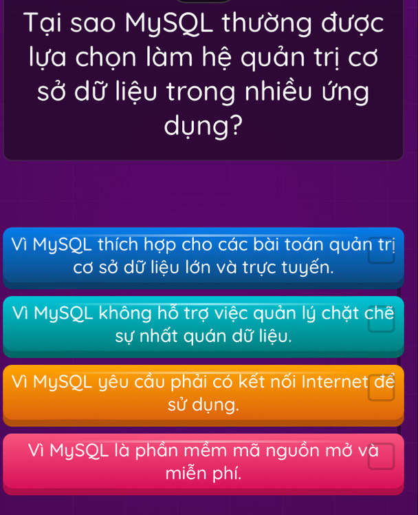 Tại sao MySQL thường được
lựa chọn làm hệ quản trị cơ
sở dữ liệu trong nhiều ứng
dụng?
Vì MySQL thích hợp cho các bài toán quản trị
cơ sở dữ liệu lớn và trực tuyến.
Vì MySQL không hỗ trợ việc quản lý chặt chế
sự nhất quán dữ liệu.
Vì MySQL yêu cầu phải có kết nối Internet để
sử dụng.
Vì MySQL là phần mềm mã nguồn mở và
miễn phí.