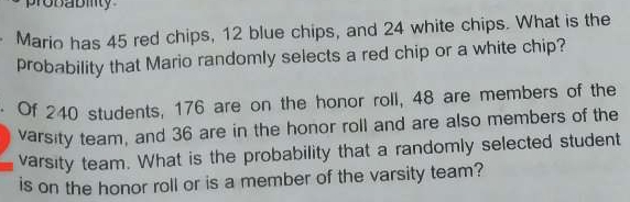 Mario has 45 red chips, 12 blue chips, and 24 white chips. What is the 
probability that Mario randomly selects a red chip or a white chip? 
· Of 240 students, 176 are on the honor roll, 48 are members of the 
varsity team, and 36 are in the honor roll and are also members of the 
varsity team. What is the probability that a randomly selected student 
is on the honor roll or is a member of the varsity team?