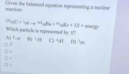 Given the balanced equation representing a nuclear
reaction:
23S_92U+^1_0nto^(142)_56Ba+^91_36Kr+3X+ energy
Which particle is represented by X?
A) ^0-1e B) ¹H C) ^4_2H D) on
R
B
C
D