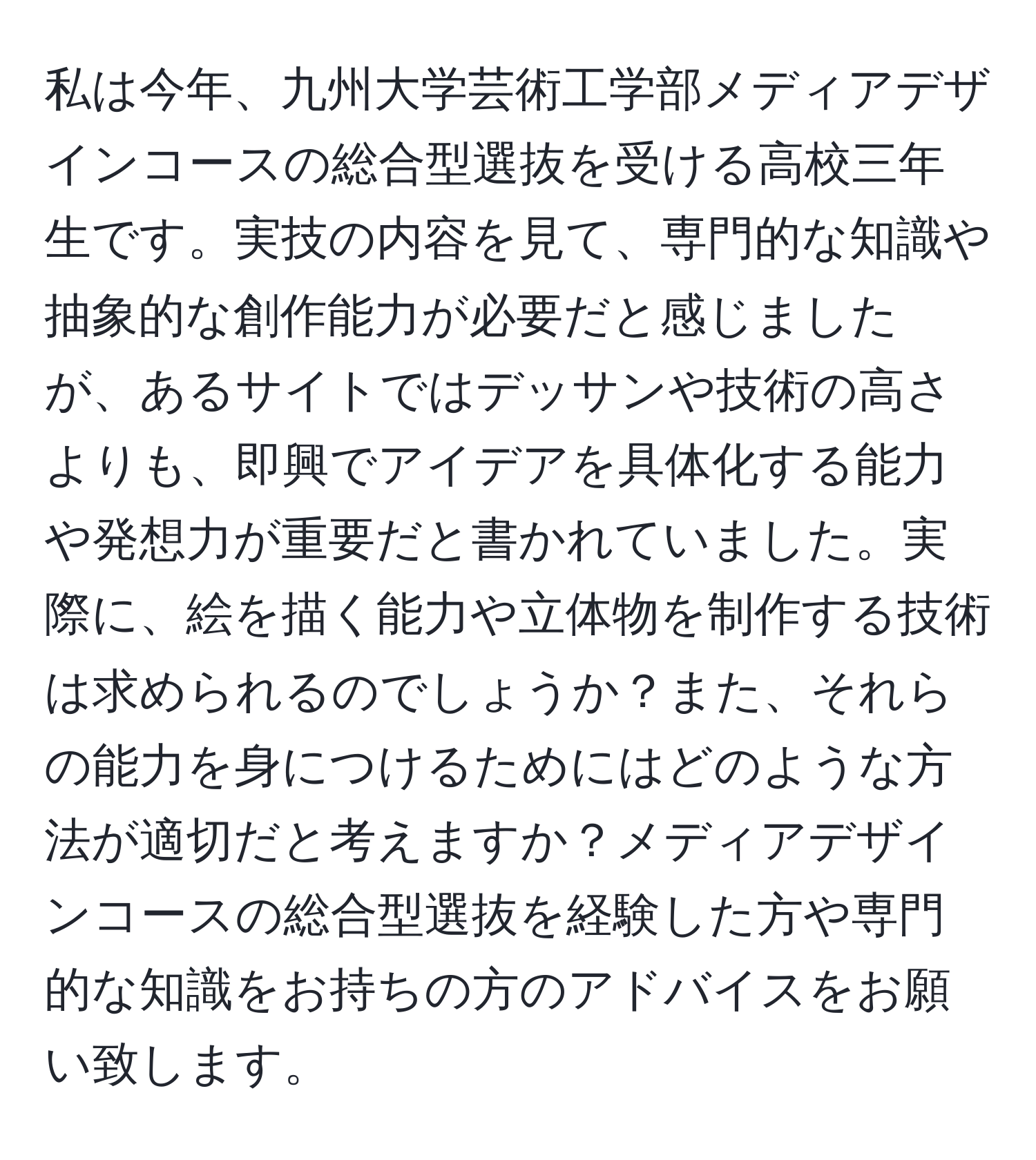私は今年、九州大学芸術工学部メディアデザインコースの総合型選抜を受ける高校三年生です。実技の内容を見て、専門的な知識や抽象的な創作能力が必要だと感じましたが、あるサイトではデッサンや技術の高さよりも、即興でアイデアを具体化する能力や発想力が重要だと書かれていました。実際に、絵を描く能力や立体物を制作する技術は求められるのでしょうか？また、それらの能力を身につけるためにはどのような方法が適切だと考えますか？メディアデザインコースの総合型選抜を経験した方や専門的な知識をお持ちの方のアドバイスをお願い致します。