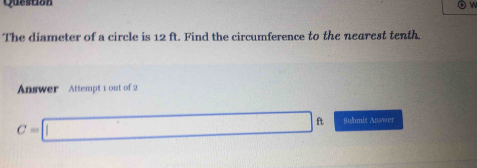 The diameter of a circle is 12 ft. Find the circumference to the nearest tenth. 
Answer Attempt 1 out of 2
C=□ ft Submit Answer