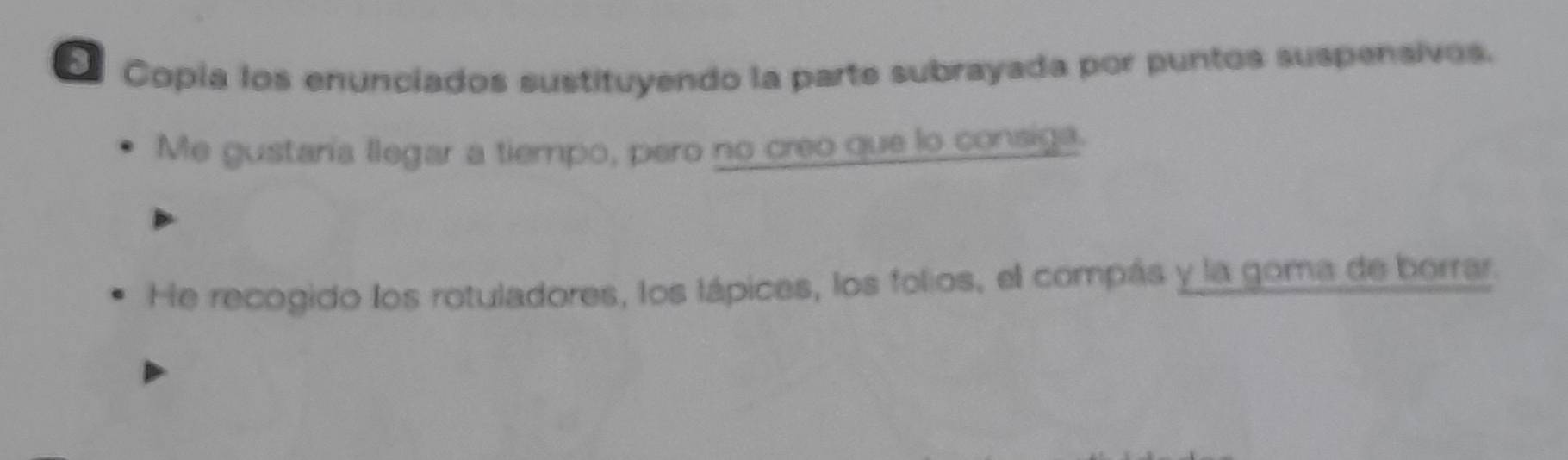 Copía los enunciados sustituyendo la parte subrayada por puntos suspensivos. 
Me gustaría llegar a tiempo, pero no creo que lo consiga. 
He recogido los rotuladores, los lápices, los folios, el compás y la goma de borrar.