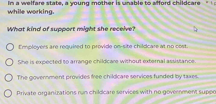 In a welfare state, a young mother is unable to afford childcare * 1p
while working.
What kind of support might she receive?
Employers are required to provide on-site childcare at no cost.
She is expected to arrange childcare without external assistance.
The government provides free childcare services funded by taxes.
Private organizations run childcare services with no government suppo