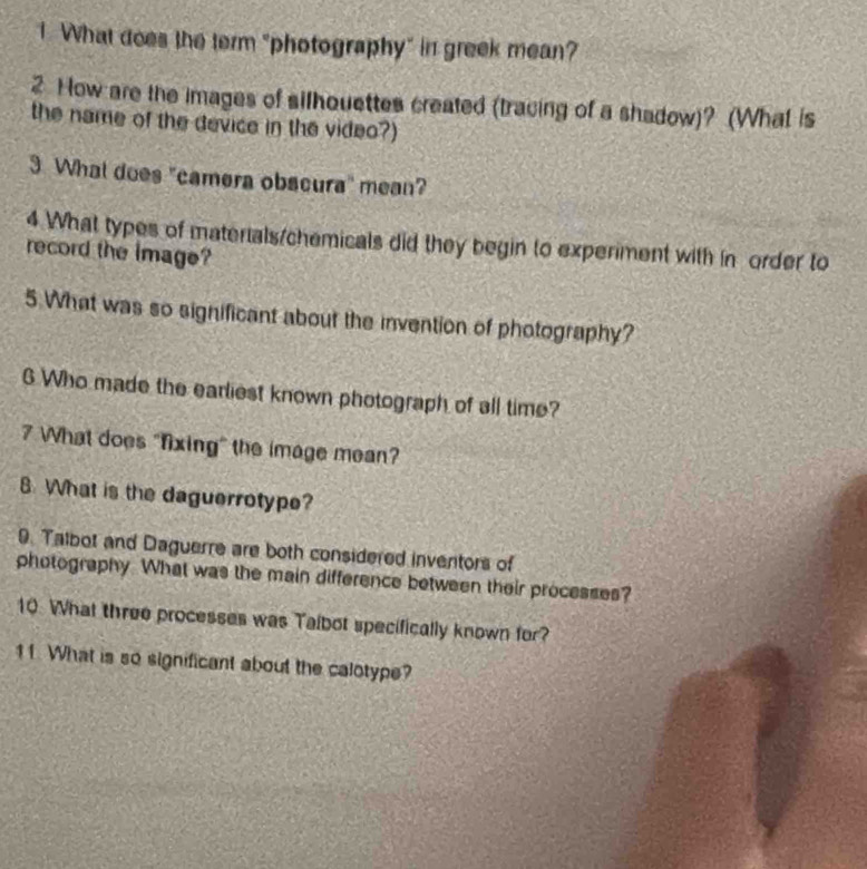 What does the term "photography" in greek mean? 
2 How are the images of silhquettes created (tracing of a shadow)? (What is 
the name of the device in the video?) 
3 What does "camera obscura" mean? 
4 What types of materials/chemicals did they begin to experiment with in order to 
record the image? 
5.What was so significant about the invention of photography? 
6 Who made the earliest known photograph of all time? 
7 What does "fixing" the image mean? 
8 What is the daguerrotype? 
9. Talbot and Daguerre are both considered inventors of 
photography. What was the main difference between their processes? 
10. What three processes was Taibot specifically known for? 
11. What is so significant about the calotype?