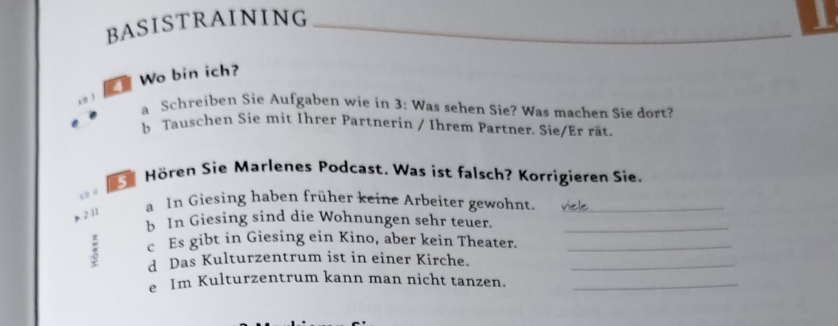 BASISTRAINING 
_ 
Wo bin ich? 
xB 3 
a Schreiben Sie Aufgaben wie in 3 : Was sehen Sie? Was machen Sie dort? 
b Tauschen Sie mit Ihrer Partnerin / Ihrem Partner. Sie/Er rät. 
Hören Sie Marlenes Podcast. Was ist falsch? Korrigieren Sie. 
KB 4
2 11 
a In Giesing haben früher keine Arbeiter gewohnt._ 
b In Giesing sind die Wohnungen sehr teuer._ 
c Es gibt in Giesing ein Kino, aber kein Theater._ 
d Das Kulturzentrum ist in einer Kirche._ 
e Im Kulturzentrum kann man nicht tanzen._