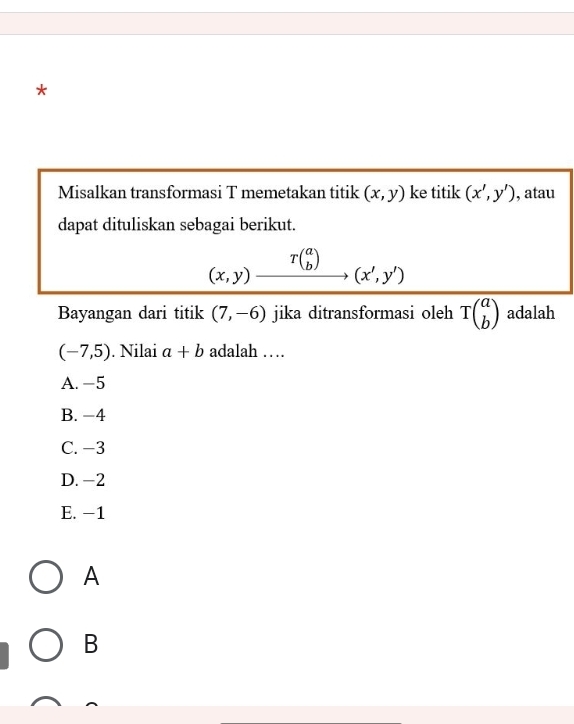 Misalkan transformasi T memetakan titik (x,y) ke titik (x',y') , atau
dapat dituliskan sebagai berikut.
(x,y)beginarrayr T(a bendarray ) (x',y')
Bayangan dari titik (7,-6) jika ditransformasi oleh overline Tbeginpmatrix a bendpmatrix  adalah
(-7,5). Nilai a+b adalah …
A. -5
B. −4
C. −3
D. -2
E. -1
A
B