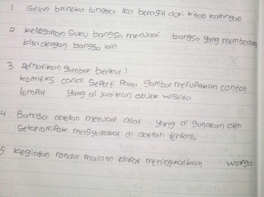 1 1Stlan bnintkea tungeer kka beragel dori kitob karangao 
2 keragaman Soru bangsa mencai bangsa going membedag 
kita dengan bangsa lain 
3 Rernatikan gambor beritut! 
komiers cancl Seperti Porde gambor meropakan conton 
tempor yang di Jaocikcan obJer wisater 
4 Bahaso doctan menuaal alat ying dìganalean olen 
Sekelompok masyciratcal di daeran tertenty 
5 kegiatan ronda malam dodr mening ratkan wanga