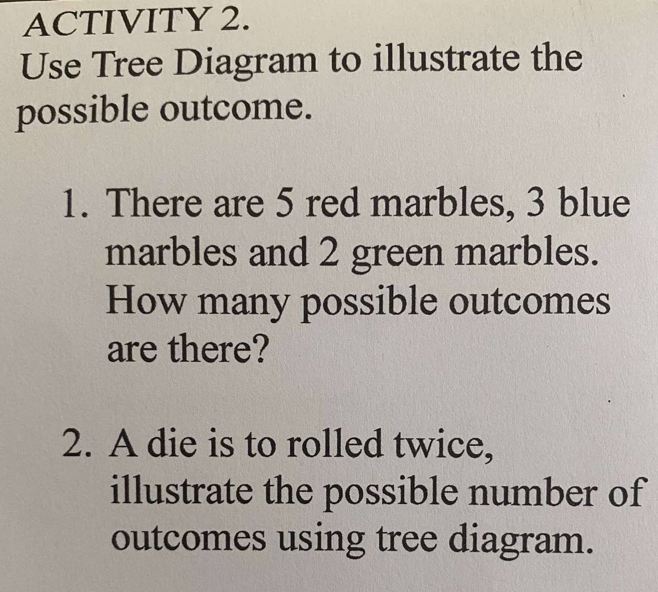 ACTIVITY 2. 
Use Tree Diagram to illustrate the 
possible outcome. 
1. There are 5 red marbles, 3 blue 
marbles and 2 green marbles. 
How many possible outcomes 
are there? 
2. A die is to rolled twice, 
illustrate the possible number of 
outcomes using tree diagram.