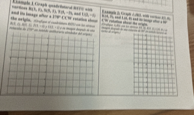 Example L Graph quadrilateral RSTU with △ JKI with vertices
vertices H(3,1),N(5,1),T(5,-3) , and U(2,-1) E xample 2: Graph K(4,3) and L(6,0) and iis image after 10,8).
and its image after a 270° ( CCW rotation about CW rotation about the origin. 899°
the origin. rGrofique el cuadridiero RFU con los virencos imagen déspide de uea sutaitón de
i  ue r  on bi c   f ！ n+1
H(3,4),R(3,1),f(3,-3) U(2,-1) y su tmupén dspués de uaans at oren)
ronsción de 170° en seni