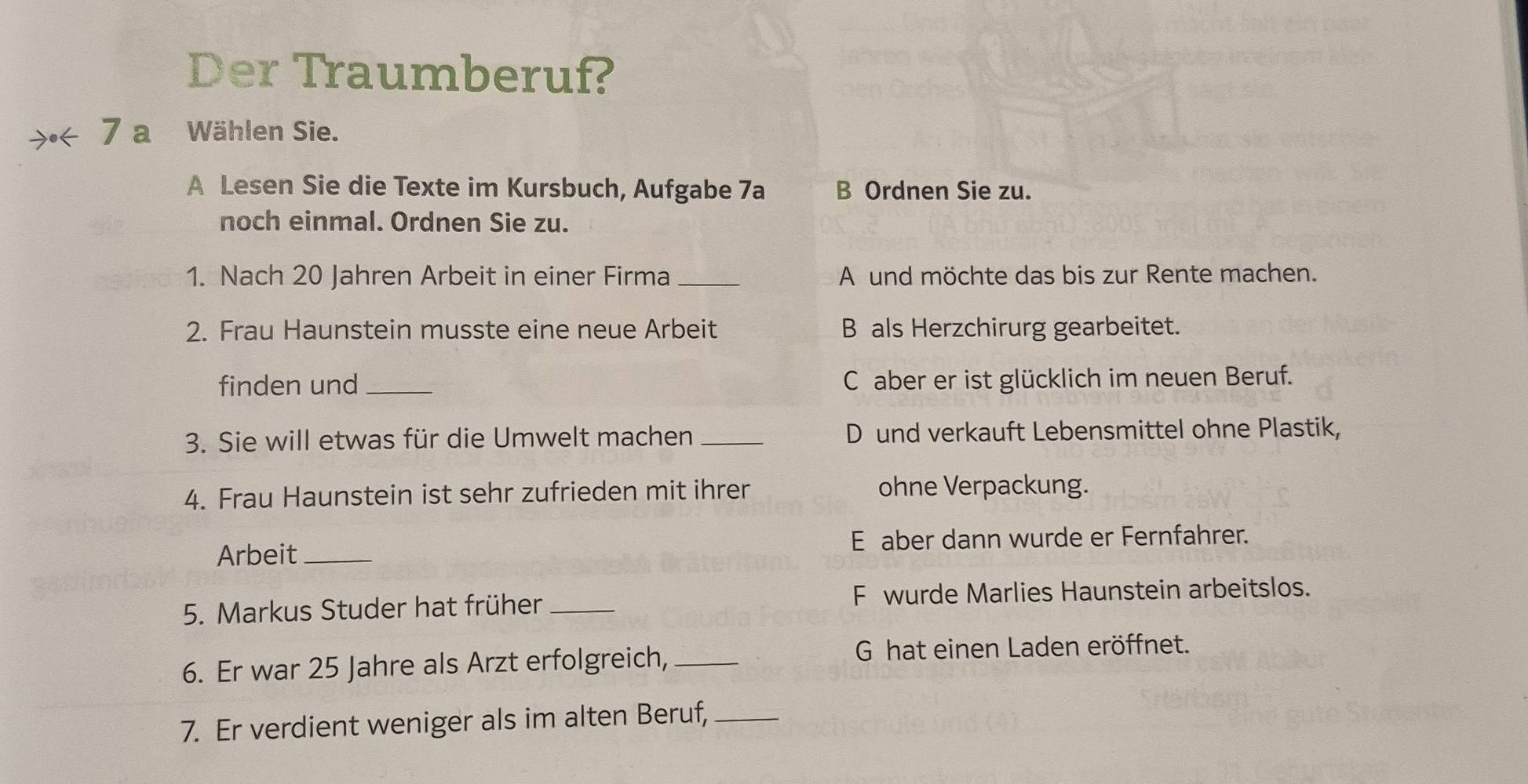 Der Traumberuf?
>< 7 a Wählen Sie.
A Lesen Sie die Texte im Kursbuch, Aufgabe 7a B Ordnen Sie zu.
noch einmal. Ordnen Sie zu.
1. Nach 20 Jahren Arbeit in einer Firma _A und möchte das bis zur Rente machen.
2. Frau Haunstein musste eine neue Arbeit B als Herzchirurg gearbeitet.
finden und _C aber er ist glücklich im neuen Beruf.
3. Sie will etwas für die Umwelt machen_ D und verkauft Lebensmittel ohne Plastik,
4. Frau Haunstein ist sehr zufrieden mit ihrer ohne Verpackung.
Arbeit _E aber dann wurde er Fernfahrer.
5. Markus Studer hat früher _F wurde Marlies Haunstein arbeitslos.
6. Er war 25 Jahre als Arzt erfolgreich, _G hat einen Laden eröffnet.
7. Er verdient weniger als im alten Beruf,_