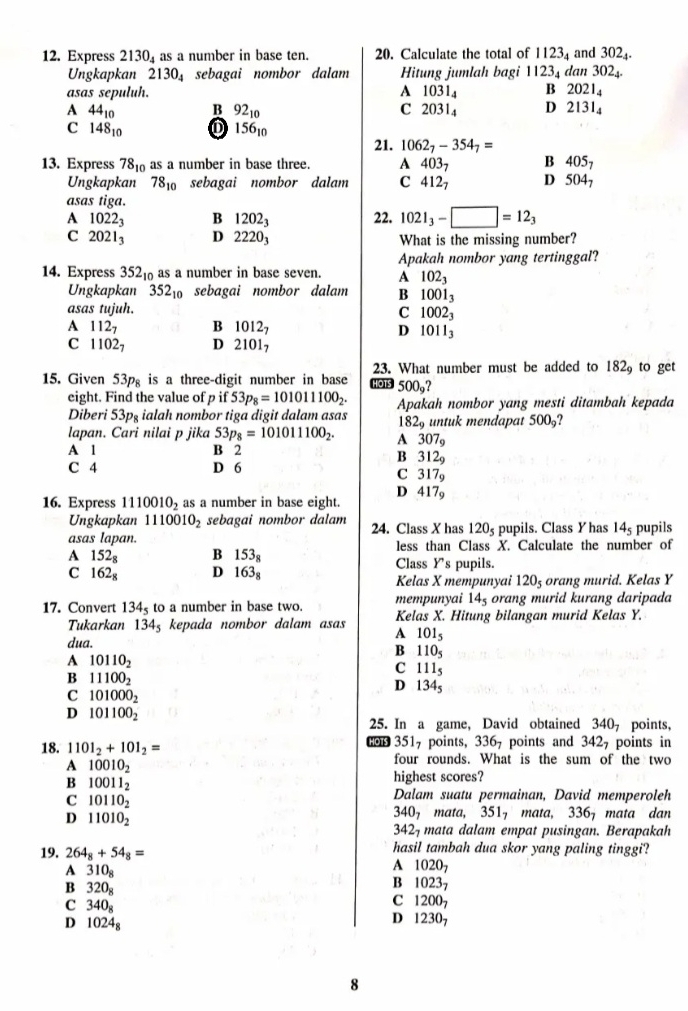 Express 2130_4 as a number in base ten. 20. Calculate the total of 1123_4 and 302_4.
Ungkapkan 2130_4 sebagai nombor dalam Hitung jumlah bagi 1123_4
asas sepuluh. A 1031_4 Bì dan 302_4.
2021_4
A 44_10 B 92_10 C 2031_4 D 2131_4
C 148_10
156_10
21. 1062_7-354_7=
13. Express 78_10as a number in base three. A 403_7 B 405_7
Ungkapkan 78_10 sebagai nombor dalam C 4127 D 504_7
asas tiga.
A 1022_3 B 1202_3 22. 1021_3-□ =12_3
C 2021_3 D 2220_3 What is the missing number?
Apakah nombor yang tertinggal?
14. Express 352₁ as a number in base seven. A 102_3
Ungkapkan 352_10 sebagai nombor dalam B 1001_3
asas tujuh. C 1002_3
A 112_7 B 1012_7 D 1011_3
C 1102_7 D 21017
23. What number must be added to 182_9 to get
15. Given 53p is a three-digit number in base HOTS 500_9?
eight. Find the value of p if 53p_8=101011100_2.
Diberi 53pg ialah nombor tiga digit dalam asas Apakah nombor yang mesti ditambah kepada
182_9 untuk mendapat 500?
lapan. Cari nilai p jika 53p_8=101011100_2. A 307_9
A 1 B 2
B 312_9
C 4 D 6
C 317_9
16. Express 1110010_2 as a number in base eight. D 417_9
Ungkapkan 1110010_2 sebagai nombor dalam 24. Class X has 120_5
asas lapan. pupils. Class Yhas 14_5 pupils
A 152_8 B 153_8 less than Class X. Calculate the number of
Class Ys pupils.
C 162_8 D 163_8 Kelas X mempunyai 120_5 orang murid. Kelas Y
mempunyai 14_5 orang murid kurang daripada
17. Convert 134_5 to a number in base two. Kelas X. Hitung bilangan murid Kelas Y.
Tukarkan 134_5; kepada nombor dalam asas A 101_5
dua.
A 10110_2
B 110_5
C 111_5
B 11100_2
D 134_5
C 101000_2
D 101100_2
25. In a game, David obtained 340_7 points,
18. 1101_2+101_2= 6003517 points, 336, points and 3427 points in
A 10010_2
four rounds. What is the sum of the two
B 10011_2 highest scores?
C 10110_2
Dalam suatu permainan, David memperoleh
D 11010_2
340_7 mata, 351_7mata 336_7 mata dan
342_7 mata dalam empat pusingan. Berapakah
19. 264_8+54_8= hasil tambah dua skor yang paling tinggi?
A 310_8
A 1020_7
B 320_8
B 1023_7
C 340_8
C 200_7
D 1024_8
D 12307
8