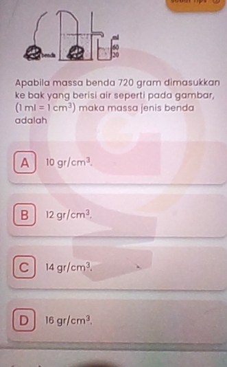 Apabila massa benda 720 gram dimasukkan
ke bak yang berisi air seperti pada gambar,
(1ml=1cm^3) maka massa jenis benda
adalah
A 10gr/cm^3.
B 12gr/cm^3.
C 14gr/cm^3.
D 16gr/cm^3.