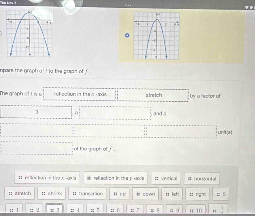 Thu Nov 7 ... 

。 

mpare the graph of t to the graph of f. 
The graph of is a reflection in the x -axis stretch by a factor of 
□
3 □ a :□ and a 
() 
unit(s) 
... of the graph of f. 
reflection in the x -axis reflection in the y -axis :: vertical horizontal 
stretch shrink translation up down left right 0
1 2 3 4 5 6 7 8 9 10 frac 1