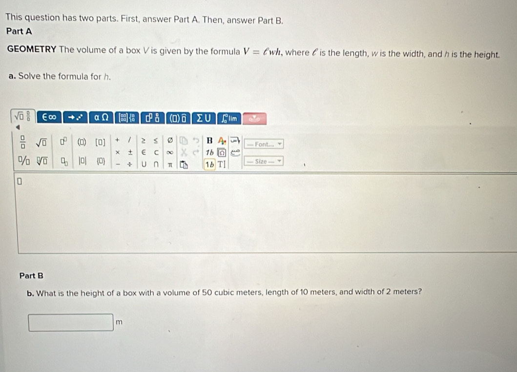 This question has two parts. First, answer Part A. Then, answer Part B. 
Part A 
GEOMETRY The volume of a box V is given by the formula V=ell wh , where ois the length, w is the width, and h is the height. 
a. Solve the formula for h.
sqrt(□ ) □ /□   ∈∞ _ ^circ  1 Omega □^(□)_(□)^(□) (O) 2U P lim
 □ /□   sqrt(□ ) □^(□) () [O] + 2 S Ø B A. — Font... 
× + E C ∞ 1b^(□)/□ sqrt[□](□ ) □ _□  lo| 0 ÷ U ∩ π 1b Size 
Part B 
b. What is the height of a box with a volume of 50 cubic meters, length of 10 meters, and width of 2 meters?