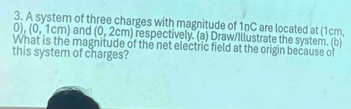 A system of three charges with magnitude of 1nC are located at (1cm,
0),(0,1cm) and (0,2cm) respectively. (a) Draw/Illustrate the system. (b) 
What is the magnitude of the net electric field at the origin because of 
this system of charges?