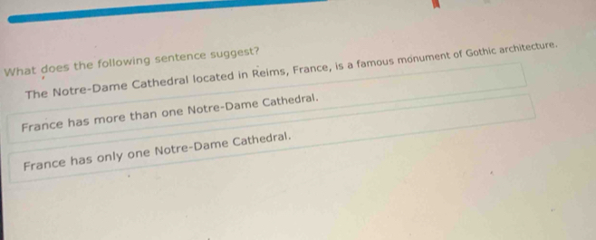 What does the following sentence suggest?
The Notre-Dame Cathedral located in Reims, France, is a famous monument of Gothic architecture.
France has more than one Notre-Dame Cathedral.
France has only one Notre-Dame Cathedral.