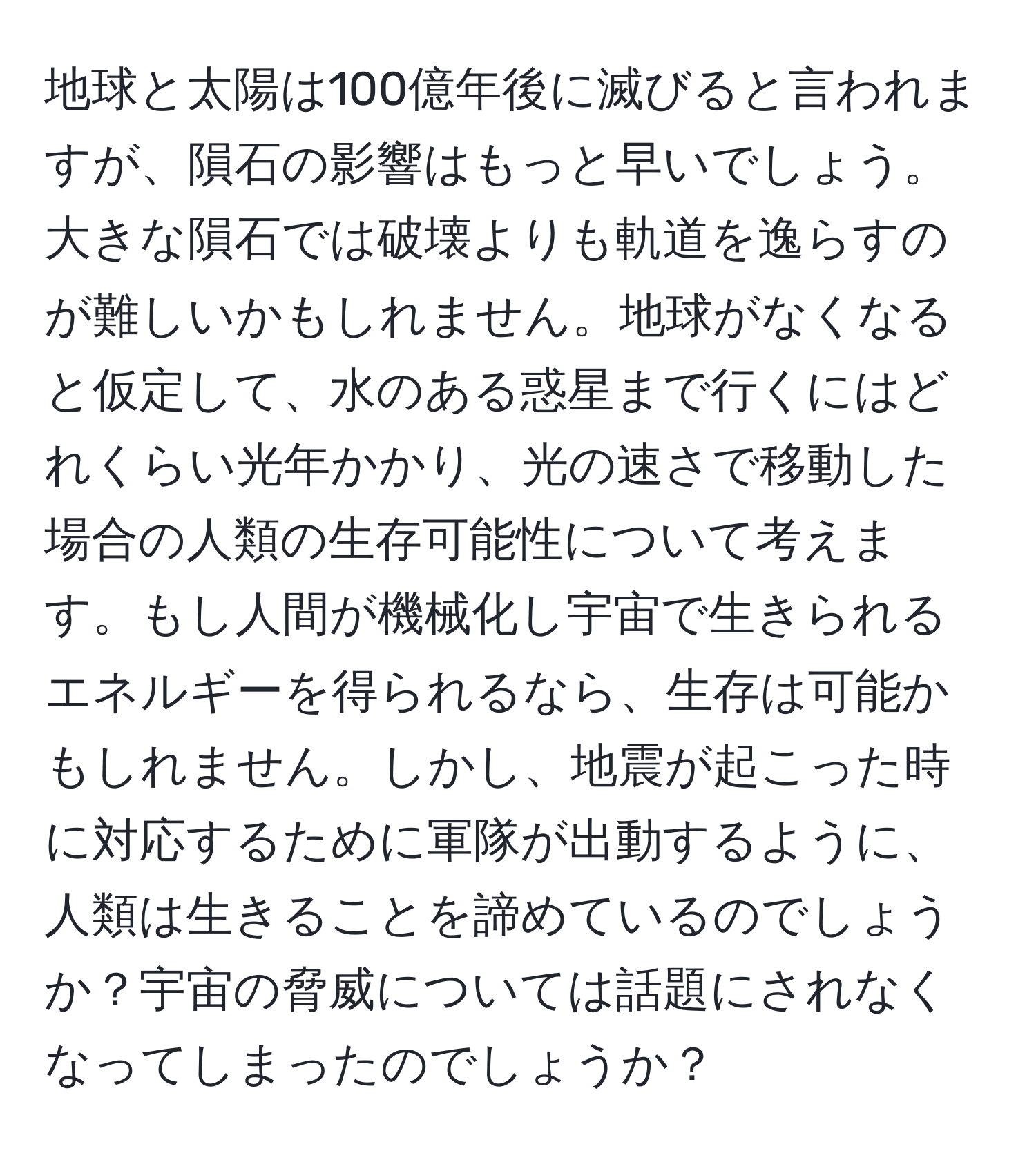 地球と太陽は100億年後に滅びると言われますが、隕石の影響はもっと早いでしょう。大きな隕石では破壊よりも軌道を逸らすのが難しいかもしれません。地球がなくなると仮定して、水のある惑星まで行くにはどれくらい光年かかり、光の速さで移動した場合の人類の生存可能性について考えます。もし人間が機械化し宇宙で生きられるエネルギーを得られるなら、生存は可能かもしれません。しかし、地震が起こった時に対応するために軍隊が出動するように、人類は生きることを諦めているのでしょうか？宇宙の脅威については話題にされなくなってしまったのでしょうか？