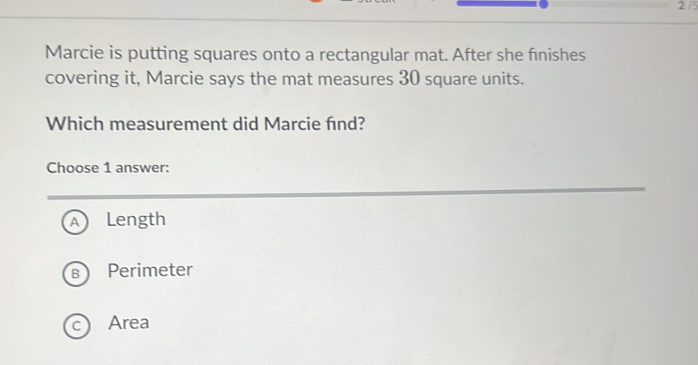 2 /5
Marcie is putting squares onto a rectangular mat. After she finishes
covering it, Marcie says the mat measures 30 square units.
Which measurement did Marcie find?
Choose 1 answer:
A Length
B Perimeter
c Area