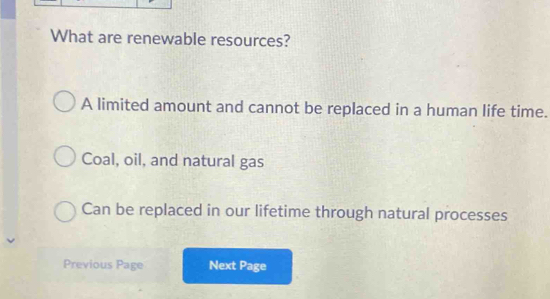 What are renewable resources?
A limited amount and cannot be replaced in a human life time.
Coal, oil, and natural gas
Can be replaced in our lifetime through natural processes
Previous Page Next Page