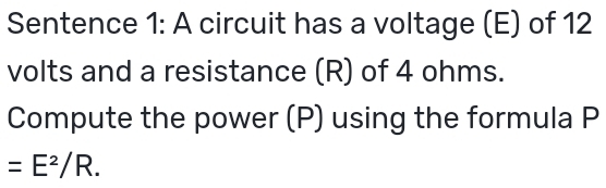 Sentence 1: A circuit has a voltage (E) of 12
volts and a resistance (R) of 4 ohms. 
Compute the power (P) using the formula P
=E^2/R.