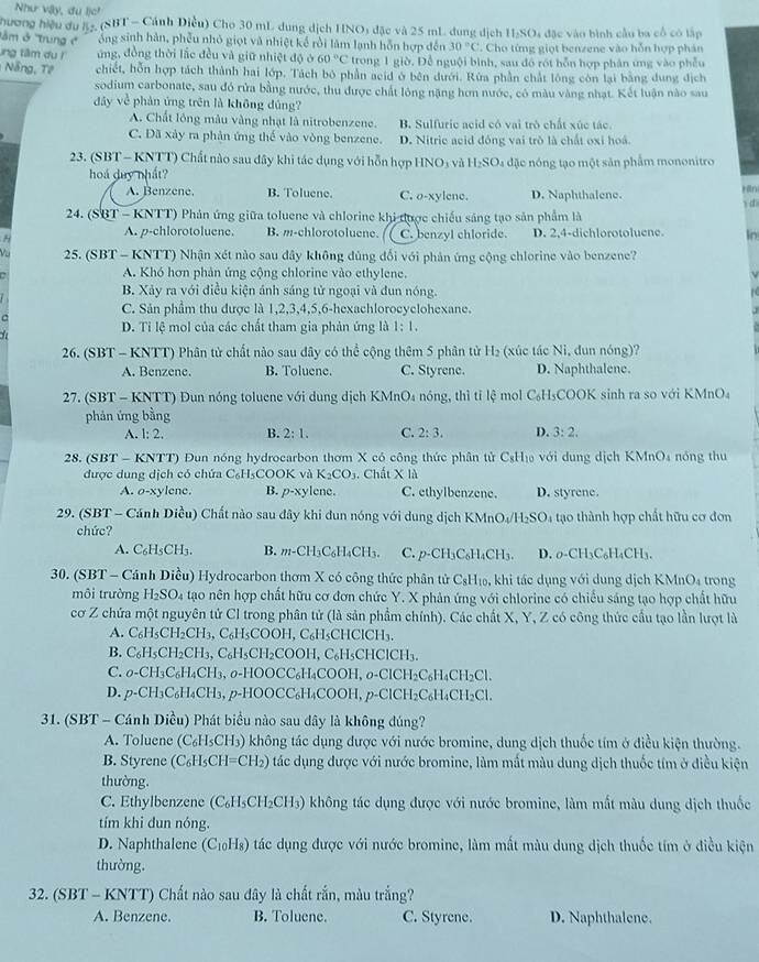 Như vậy, du lịc!
Thương hiệu du 52, (SBT - Cánh Điều) Cho 30 mL dung dịch HNO3 đặc và 25 mL dung dịch H₂SO4 đặc vào bình cầu ba cổ có lập
T m ở Trung c  ổng sinh hàn, phêu nhỏ giọt và nhiệt kế rồi làm lạnh hỗn hợp đến 30°C. Cho từng giọt benzene vào hỗn hợp phản
ng tâm du l ứng, đồng thời lắc đều và giữ nhiệt độ ở 60°C trong 1 giờ. Để nguội bình, sau đó rót hỗn hợp phân ứng vào phẫu
Nng, Tê chiết, hỗn hợp tách thành hai lớp. Tách bộ phần acid ở bên dưới. Rửa phần chất lông còn lại bằng dung địch
sodium carbonate, sau đó rửa bằng nước, thu được chất lông nặng hơn nước, có màu vàng nhạt. Kết luận nào sau
đây về phản ứng trên là không dúng?
A. Chất lông màu vàng nhạt là nitrobenzene. B. Sulfuric acid có vai trò chất xúc tác.
C. Đã xảy ra phản ứng thế vào vòng benzene. D. Nitrie acid đóng vai trò là chất oxi hoá
23. (SBT - KNTT) Chất nào sau đây khi tác dụng với hỗn hợp HNO_3 yà H_2SO_4 đặc nóng tạo một sản phẩm mononitro
hoá duy nhất?
A. Benzene. B. Toluene. C. o-xy lene. D. Naphthalene.
24. (SBT - KNTT) Phản ứng giữa toluene và chlorine khi được chiếu sáng tạo sản phẩm là di
A. p-chlorotoluene. B. m-chlorotoluene. C. benzyl chloride.
H D. 2,4-dichlorotoluene. In
25. (SBT - KNTT) Nhận xét nào sau đây không đủng đối với phản ứng cộng chlorine vào benzene?
A. Khó hơn phản ứng cộng chlorine vào ethylene.
B. Xảy ra với điều kiện ánh sáng tử ngoại và đun nóng.
C. Sản phẩm thu được là 1,2,3,4,5,6-hexachlorocyclohexane.

D. Tỉ lệ mol của các chất tham gia phản ứng là 1:1.
26. (SBT - KNTT) Phân tử chất nào sau đây có thể cộng thêm 5 phân từ H₂ (xúc tác Ni, đun nóng)?
A. Benzene. B. Toluene. C. Styrene. D. Naphthalene.
27. (SBT - KNTT) Đun nóng toluene với dung dịch KN InO_4 nóng, thì tỉ lệ mol C₆H₅COOK sinh ra so với KMnO₄
phản ứng bằng
A. 1:2. B. 2:1. C. 2:3. D. 3:2.
28. (SBT - KNTT) Đun nóng hydrocarbon thơm X có công thức phân tử CsH₁ với dung dịch KMnO₄ nóng thu
được dung dịch có chứa C_6H_5COOK và K_2CO_3. Chất X là
A. o-xylene. B. p-xy lene. C. ethylbenzene. D. styrene.
29. (SBT - Cánh Diều) Chất nào sau đây khi dun nóng với dung dịch K MnO_4/H_2SO_4 tạo thành hợp chất hữu cơ đơn
chức?
A. C_6H_5CH_3. B. m-CH_3C_6H_4CH_3. C. p-CH₃C₆H CH_3 D . C H_4CH
30. (SBT - Cánh Diều) Hydrocarbon thơm X có công thức phân tử CsH₁₀, khi tác dụng với dung dịch KMnO₄ trong
môi trường H_2SO_4 tạao nên hợp chất hữu cơ đơn chức Y. X phản ứng với chlorine có chiều sáng tạo hợp chất hữu
cơ Z chứa một nguyên tử Cl trong phân tử (là sản phẩm chính). Các chất X, Y, Z có công thức cầu tạo lần lượt là
A. C_6H_5CH_2CH_3,C_6H CO OH, C₆H₃CHClCH₃.
B. C_6H_5CH_2CH_3,C_6H_5CH_2C OOH,C₆H₅CHClCH₃.
C. O-CH_3C_6H_4CH_3. σ-HOOCC₆H₄COOH, o-ClCH₂ C_6H_4CH_2Cl.
D. p-CH_3C_6H_4CH_3,p-HOOCC_6H_4 COOH, p Cl CH_2C_6H_4CH_2Cl.
31. (SBT - Cánh Diều) Phát biểu nào sau dây là không đúng?
A. Toluene (C_6H_5CH_3) ) không tác dụng được với nước bromine, dung dịch thuốc tím ở điều kiện thường.
B. Styrene (C_6H_5CH=CH_2) O tác dụng được với nước bromine, làm mất màu dung dịch thuốc tím ở điều kiện
thường.
C. Ethylbenzene (C₆H₃CH₂CH₃) không tác dụng được với nước bromine, làm mất màu dung dịch thuốc
tím khi dun nóng.
D. Naphthalene (C_10H_8) tác dụng được với nước bromine, làm mất màu dung dịch thuốc tím ở điều kiện
thường.
32. (SBT - KNTT) Chất nào sau đây là chất rắn, màu trắng?
A. Benzene. B. Toluene. C. Styrene. D. Naphthalene.