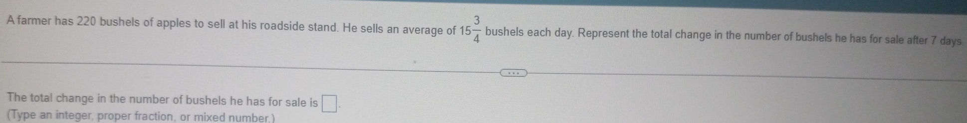 A farmer has 220 bushels of apples to sell at his roadside stand. He sells an average of 15 3/4  bushels each day. Represent the total change in the number of bushels he has for sale after 7 days
The total change in the number of bushels he has for sale is □. 
(Type an integer, proper fraction, or mixed number.)