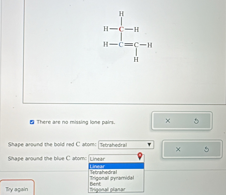 √ There are no missing lone pairs.
× S
Shape around the bold red C atom: Tetrahedral
× 5
Shape around the blue C atom: Linear
Linear
Tetrahedral
Trigonal pyramidal
Bent
Try again Trigonal planar