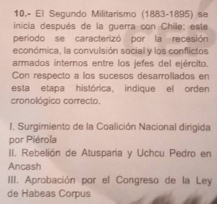 10.- El Segundo Militarismo (1883-1895) se
inicia después de la guerra con Chile; este
periodo se caracterizó por la recesión
económica, la convulsión social y los conflictos
armados internos entre los jefes del ejército.
Con respecto a los sucesos desarrollados en
esta etapa histórica, indique el orden
cronológico correcto.
I. Surgimiento de la Coalición Nacional dirigida
por Piérola
II. Rebelión de Atusparia y Uchcu Pedro en
Ancash
III. Aprobación por el Congreso de la Ley
de Habeas Corpus