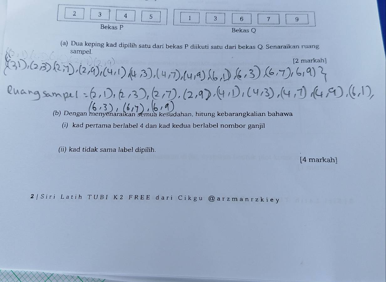 2 3 4 5 1 3 6 7 9
Bekas P Bekas Q
(a) Dua keping kad dipilih satu dari bekas P diikuti satu dari bekas Q. Senaraikan ruang 
sampel. 
[2 markah] 
(b) Dengan menyenaraikan semua kesudahan, hitung kebarangkalian bahawa 
(i) kad pertama berlabel 4 dan kad kedua berlabel nombor ganjil 
(ii) kad tidak sama label dipilih. 
[4 markah] 
2 | Siri Latih TUB I K 2 F REE dari Cikgu @arzmanrzki ey