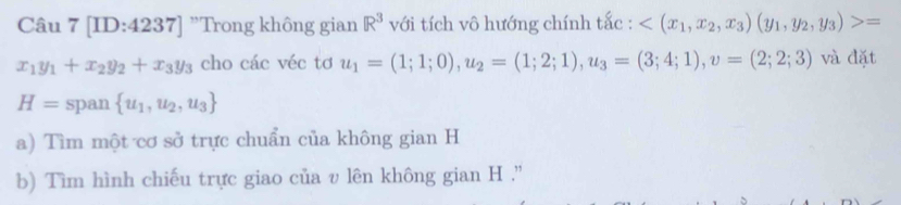 [ID:4237] "Trong không gian R^3 với tích vô hướng chính tắc : =
x_1y_1+x_2y_2+x_3y_3 cho các véc tơ u_1=(1;1;0), u_2=(1;2;1), u_3=(3;4;1), upsilon =(2;2;3) và đặt
H= span  u_1,u_2,u_3
a) Tìm một cơ sở trực chuẩn của không gian H
b) Tìm hình chiếu trực giao của v lên không gian H.''