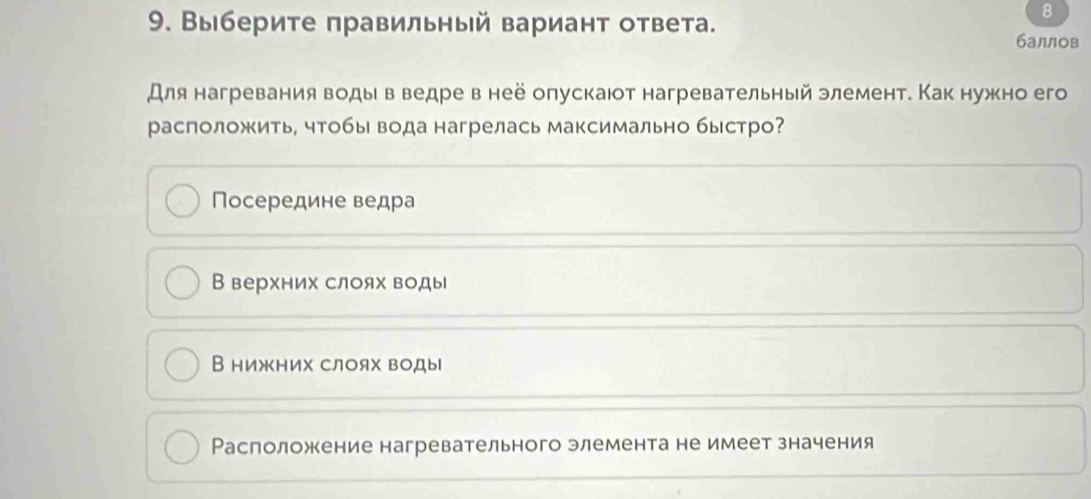 8
9. Выберите πравильный вариант ответа. баллов
Для нагревания воды в ведре в неё опускаюот нагревательный элемент. Как нужно его
расположить, чтобь вода нагрелась максимально быстро?
Посередине ведра
В верхних слоях воды
В нижних слоях воды
Расположение нагревательного элемента не имеет значения