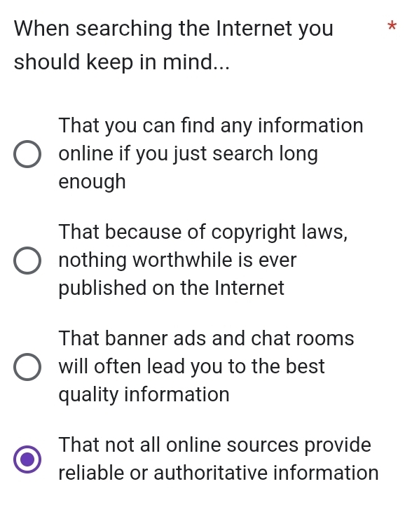 When searching the Internet you *
should keep in mind...
That you can find any information
online if you just search long
enough
That because of copyright laws,
nothing worthwhile is ever
published on the Internet
That banner ads and chat rooms
will often lead you to the best
quality information
That not all online sources provide
reliable or authoritative information