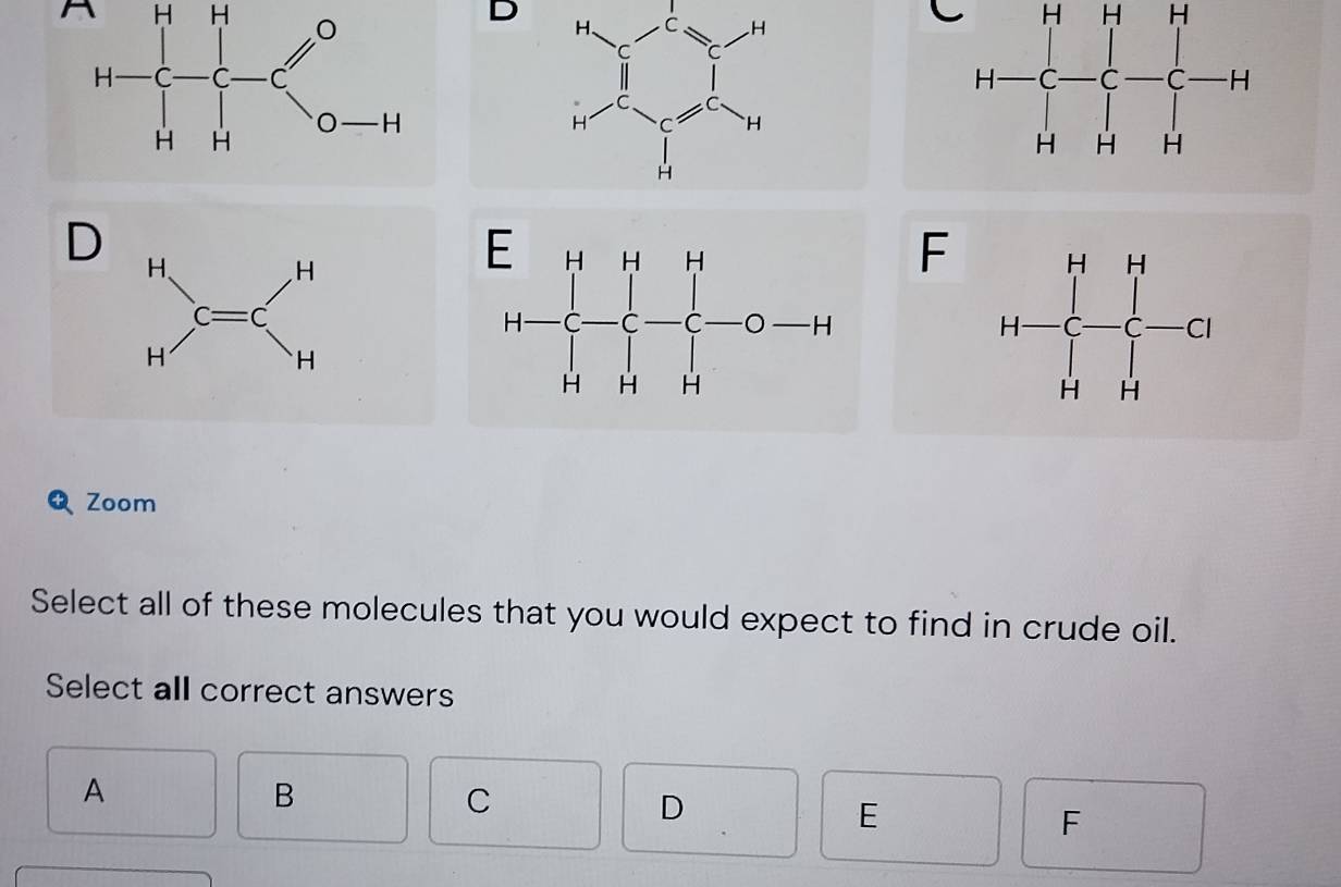 r H-H-Cl H-[]^0HH D
H-C-C-C-H
D
beginarrayr H Hendarray ,C=C H^
F H=beginbmatrix H&H c&c&-c H&Hendbmatrix
Zoom
Select all of these molecules that you would expect to find in crude oil.
Select all correct answers
A
B
C
D
E
F