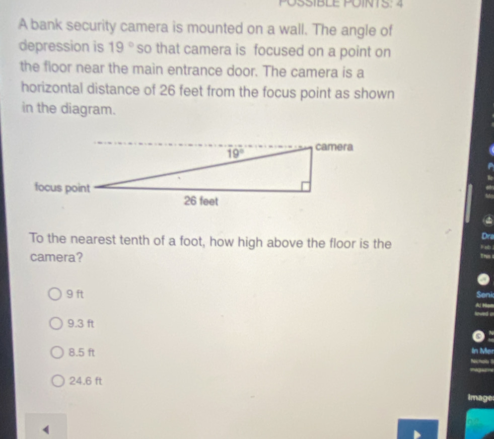 PÖSSIBLE POINTS: 4
A bank security camera is mounted on a wall. The angle of
depression is 19° so that camera is focused on a point on
the floor near the main entrance door. The camera is a
horizontal distance of 26 feet from the focus point as shown
in the diagram.
Dra
To the nearest tenth of a foot, how high above the floor is the
Feb
camera?
T rs
9 ft Seni
9.3 ft
8.5 ft In Mer
24.6 ft
image