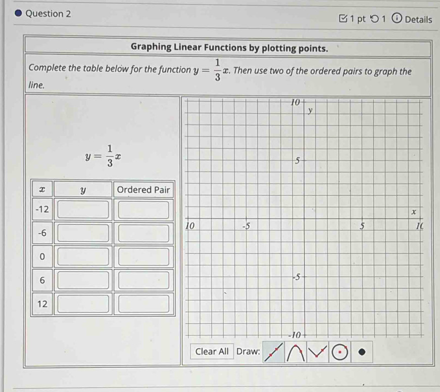 つ 1 Details
Graphing Linear Functions by plotting points.
Complete the table below for the function y= 1/3 x. Then use two of the ordered pairs to graph the
line.
y= 1/3 x
Clear All Draw: