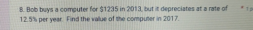 Bob buys a computer for $1235 in 2013, but it depreciates at a rate of * 1 p
12.5% per year. Find the value of the computer in 2017.