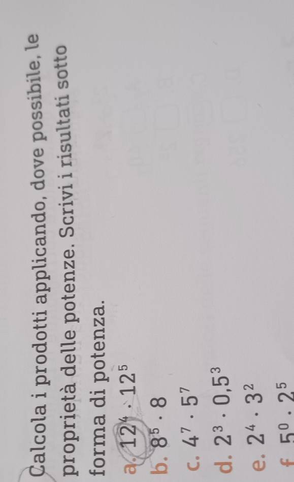 Calcola i prodotti applicando, dove possibile, le 
proprietà delle potenze. Scrivi i risultati sotto 
forma di potenza. 
a 12^4· 12^5
b. 8^5· 8
C. 4^7· 5^7
d. 2^3· 0,5^3
e. 2^4· 3^2
f 5^0· 2^5