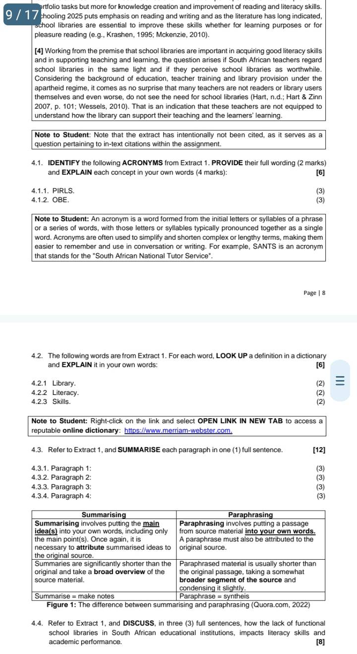 ortfolio tasks but more for knowledge creation and improvement of reading and literacy skills.
9    chooling 2025 puts emphasis on reading and writing and as the literature has long indicated,
school libraries are essential to improve these skills whether for learning purposes or for
pleasure reading (e.g., Krashen, 1995; Mckenzie, 2010).
[4] Working from the premise that school libraries are important in acquiring good literacy skills
and in supporting teaching and learning, the question arises if South African teachers regard
school libraries in the same light and if they perceive school libraries as worthwhile.
Considering the background of education, teacher training and library provision under the
apartheid regime, it comes as no surprise that many teachers are not readers or library users
themselves and even worse, do not see the need for school libraries (Hart, n.d.; Hart & Zinn
2007, p. 101; Wessels, 2010). That is an indication that these teachers are not equipped to
understand how the library can support their teaching and the learners' learning.
Note to Student: Note that the extract has intentionally not been cited, as it serves as a
question pertaining to in-text citations within the assignment.
4.1. IDENTIFY the following ACRONYMS from Extract 1. PROVIDE their full wording (2 marks)
and EXPLAIN each concept in your own words (4 marks): [6]
4.1.1. PIRLS. (3)
4.1.2. OBE. (3)
Note to Student: An acronym is a word formed from the initial letters or syllables of a phrase
or a series of words, with those letters or syllables typically pronounced together as a single
word. Acronyms are often used to simplify and shorten complex or lengthy terms, making them
easier to remember and use in conversation or writing. For example, SANTS is an acronym
that stands for the "South African National Tutor Service".
Page | 8
4.2. The following words are from Extract 1. For each word, LOOK UP a definition in a dictionary
and EXPLAIN it in your own words:
[6]
4.2.1 Library. (2) 
4.2.2 Literacy. (2)
4.2.3 Skills.
(2)
4.3. Refer to Extract 1, and SUMMARISE each paragraph in one (1) full sentence. [12]
4.3.1. Paragraph 1: (3)
4.3.2. Paragraph 2:
(3)
4.3.3. Paragraph 3: (3)
4.3.4. Paragraph 4: (3)
4.4. Refer to Extract 1, and DISCUSS, in three (3) full sentences, how the lack of functional
school libraries in South African educational institutions, impacts literacy skills and
academic performance. [8]
