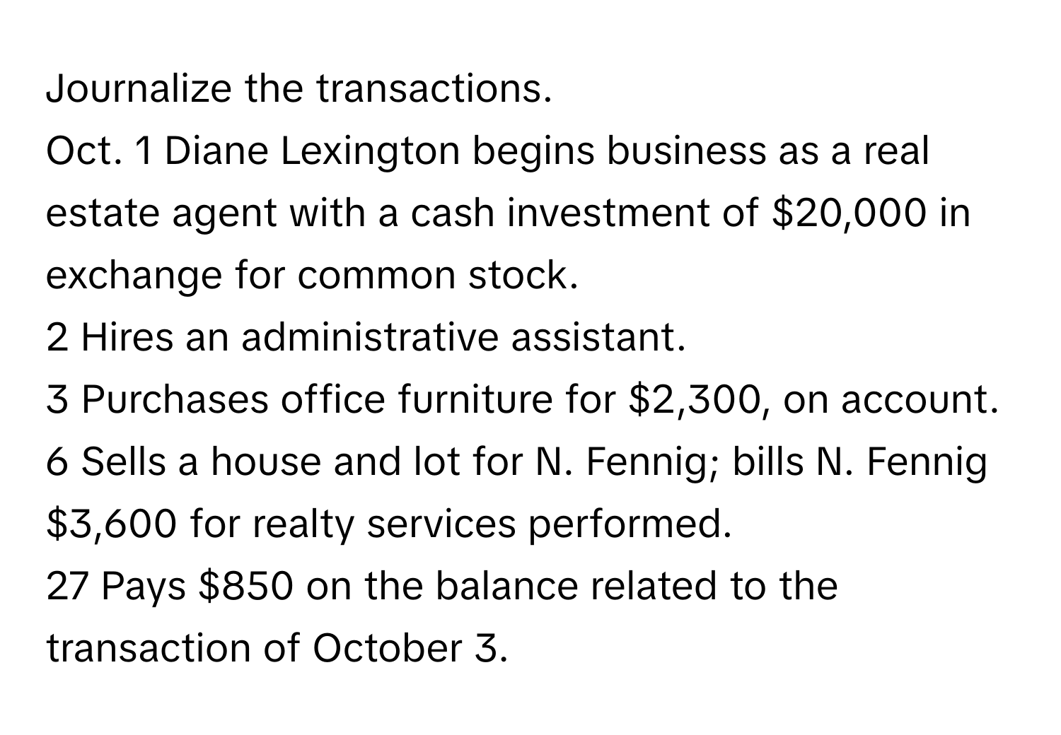 Journalize the transactions.

Oct. 1 Diane Lexington begins business as a real estate agent with a cash investment of $20,000 in exchange for common stock.
2 Hires an administrative assistant.
3 Purchases office furniture for $2,300, on account.
6 Sells a house and lot for N. Fennig; bills N. Fennig $3,600 for realty services performed.
27 Pays $850 on the balance related to the transaction of October 3.