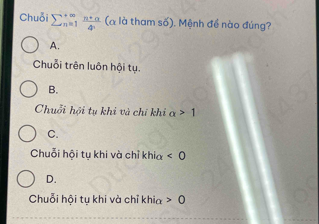 Chuỗi sumlimits  underline(n=1)^(∈fty) (n+alpha )/4^n  (à là tham số). Mệnh đề nào đúng?
A.
Chuỗi trên luôn hội tụ.
B.
Chuỗi hội tụ khi và chỉ khi alpha >1
C.
Chuỗi hội tụ khi và chỉ khia <0</tex>
D.
Chuỗi hội tụ khi và chỉ khia 0 C