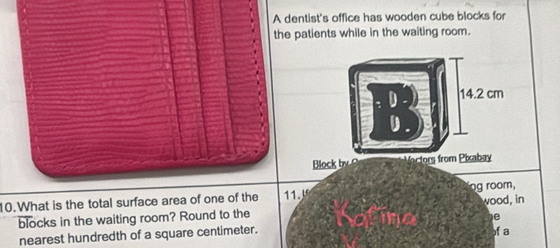 A dentist's office has wooden cube blocks for 
the patients while in the waiting room.
14.2 cm
Block by Vectors from Pixabay 
10.What is the total surface area of one of the 11. ng room, 
blocks in the waiting room? Round to the wood, in 
e 
nearest hundredth of a square centimeter. f a