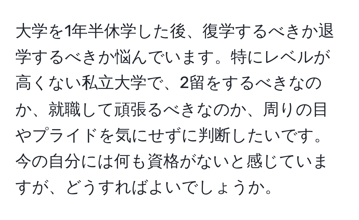 大学を1年半休学した後、復学するべきか退学するべきか悩んでいます。特にレベルが高くない私立大学で、2留をするべきなのか、就職して頑張るべきなのか、周りの目やプライドを気にせずに判断したいです。今の自分には何も資格がないと感じていますが、どうすればよいでしょうか。