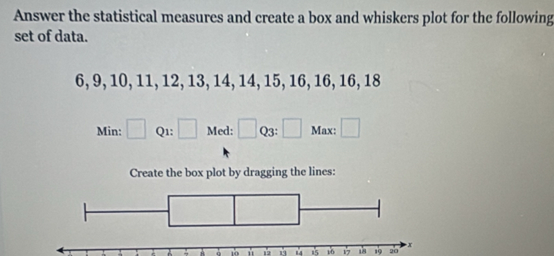 Answer the statistical measures and create a box and whiskers plot for the following 
set of data.
6, 9, 10, 11, 12, 13, 14, 14, 15, 16, 16, 16, 18
Min: □ Q1: □ Med: □ Q3: □ Max: □ 
Create the box plot by dragging the lines:
8 10 12 19 14 15 16 17 18 19 20