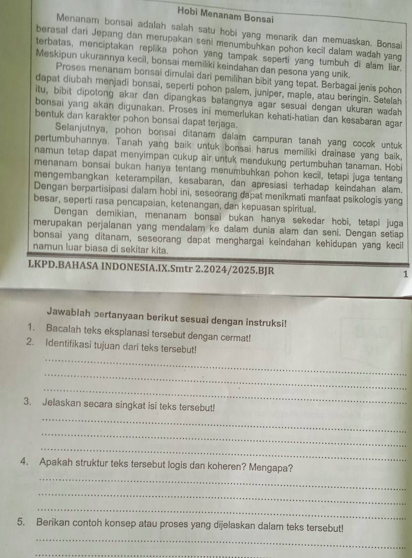 Hobi Menanam Bonsai
Menanam bonsai adalah salah satu hobi yang menarik dan memuaskan. Bonsai
berasal dari Jepang dan merupakan seni menumbuhkan pohon kecil dalam wadah yang
terbatas, menciptakan replika pohon yang tampak seperti yang tumbuh di alam liar.
Meskipun ukurannya kecil, bonsai memiliki keindahan dan pesona yang unik.
Proses menanam bonsai dimulai dari pemilihan bibit yang tepat. Berbagai jenis pohon
dapat diubah menjadi bonsai, seperti pohon palem, juniper, maple, atau beringin. Setelah
itu, bibit dipotong akar dan dipangkas batangnya agar sesuai dengan ukuran wadah
bonsai yang akan digunakan. Proses ini memerlukan kehati-hatian dan kesabaran agar
bentuk dan karakter pohon bonsai dapat terjaga.
Selanjutnya, pohon bonsai ditanam dalam campuran tanah yang cocok untuk
pertumbuhannya. Tanah yang baik untuk bonsai harus memiliki drainase yang baik,
namun tetap dapat menyimpan cukup air untuk mendukung pertumbuhan tanaman. Hobi
menanam bonsai bukan hanya tentang menumbuhkan pohon kecil, tetapi juga tentang
mengembangkan keterampilan, kesabaran, dan apresiasi terhadap keindahan alam.
Dengan berpartisipasi dalam hobi ini, seseorang dapat menikmati manfaat psikologis yang
besar, seperti rasa pencapaian, ketenangan, dan kepuasan spiritual.
Dengan demikian, menanam bonsai bukan hanya sekedar hobi, tetapi juga
merupakan perjalanan yang mendalam ke dalam dunia alam dan seni. Dengan setiap
bonsai yang ditanam, seseorang dapat menghargai keindahan kehidupan yang kecil
namun luar biasa di sekitar kita.
LKPD.BAHASA INDONESIA.IX.Smtr 2.2024/2025.BJR
1
Jawablah pertanyaan berikut sesuai dengan instruksi!
1. Bacalah teks eksplanasi tersebut dengan cermat!
_
2. Identifikasi tujuan dari teks tersebut!
_
_
3. Jelaskan secara singkat isi teks tersebut!
_
_
_
_
4. Apakah struktur teks tersebut logis dan koheren? Mengapa?
_
_
_
5. Berikan contoh konsep atau proses yang dijelaskan dalam teks tersebut!
_