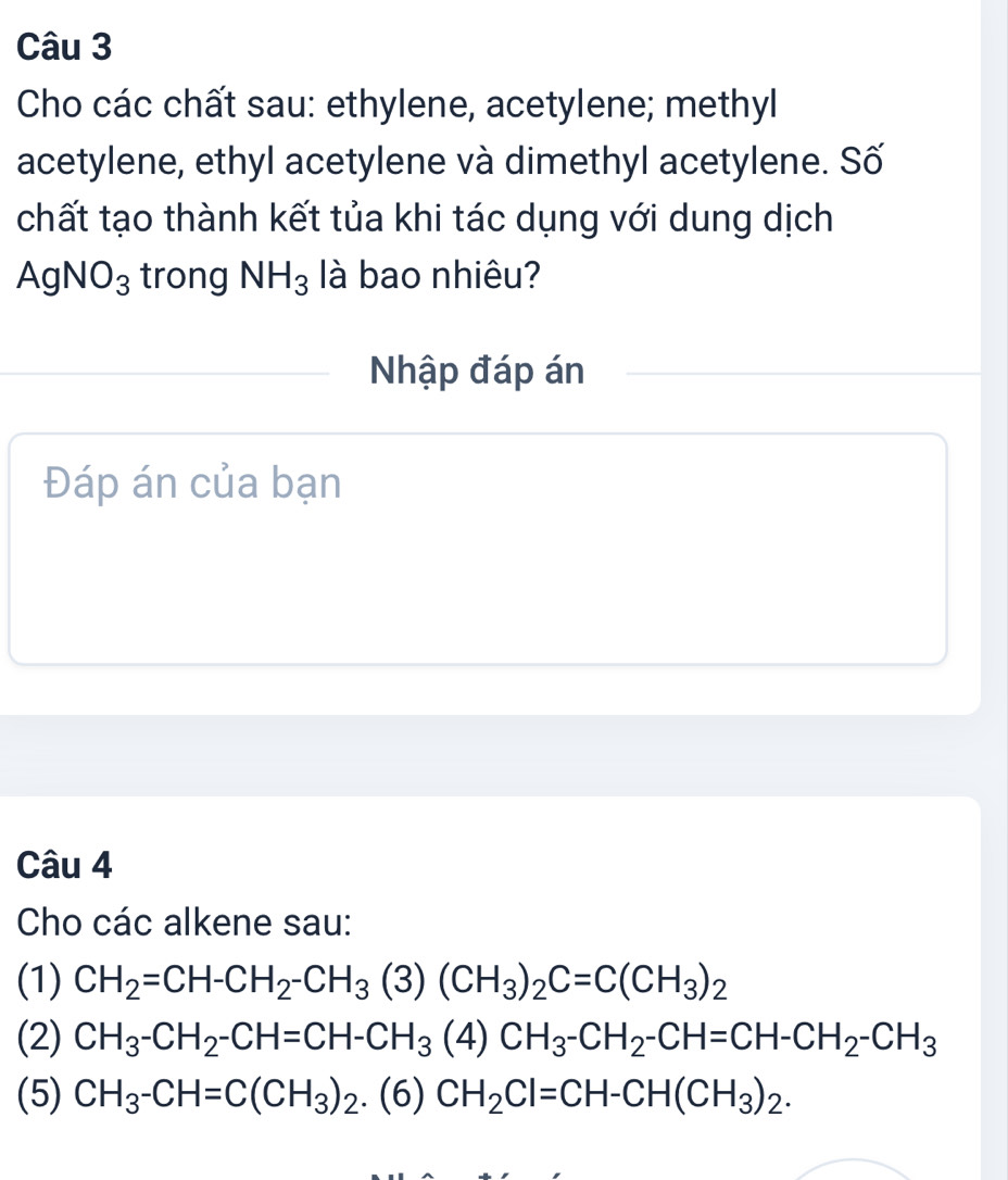 Cho các chất sau: ethylene, acetylene; methyl 
acetylene, ethyl acetylene và dimethyl acetylene. Số 
chất tạo thành kết tủa khi tác dụng với dung dịch
AgNO_3 trong NH_3 llà bao nhiêu? 
Nhập đáp án 
Đáp án của bạn 
Câu 4 
Cho các alkene sau: 
(1) CH_2=CH-CH_2-CH_3(3)(CH_3)_2C=C(CH_3)_2
(2) CH_3-CH_2-CH=CH-CH_3(4)CH_3-CH_2-CH=CH-CH_2-CH_3
(5) CH_3-CH=C(CH_3)_2.(6)CH_2Cl=CH-CH(CH_3)_2.