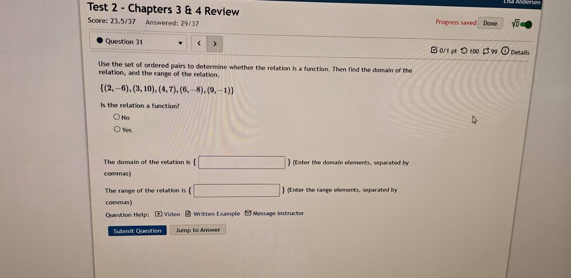 Test 2 - Chapters 3 & 4 Review
Score: 23.5/37 Answered: 29/37 Progress saved Done sqrt(0) 
Question 31

 (2,-6),(3,10),(4,7),(6,-8),(9,-1)
Is the relation a function?
No
Yes
The domain of the relation is  □  (Enter the domain elements, separated by
commas)
The range of the relation is  □ (Enter the range elements, separated by
commas)
Question Help: ▶ Video Written Example □ Message instructor
Submit Question Jump to Answer