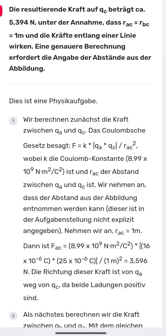 Die resultierende Kraft auf q_c beträgt ca.
5,394 N, unter der Annahme, dass r_ac=r_bc
= 1m und die Kräfte entlang einer Linie 
wirken. Eine genauere Berechnung 
erfordert die Angabe der Abstände aus der 
Abbildung. 
Dies ist eine Physikaufgabe. 
1 Wir berechnen zunächst die Kraft 
zwischen q_a und q_C. Das Coulombsche 
Gesetz besagt: F=k*|q_a*q_c /r_(ac)^2, 
wobei k die Coulomb-Konstante (8,99*
10^9N· m^2/C^2) ist und r_ac der Abstand 
zwischen q_a und q_C ist. Wir nehmen an, 
dass der Abstand aus der Abbildung 
entnommen werden kann (dieser ist in 
der Aufgabenstellung nicht explizit 
angegeben). Nehmen wir an, r_ac=1m. 
Dann ist F_ac=(8,99* 10^9N· m^2/c^2)*|(16
* 10^(-6)C)*(25* 10^(-6)C)|/(1m)^2=3,596
N. Die Richtung dieser Kraft ist von q_a
weg von q_C , da beide Ladungen positiv 
sind. 
2 Als nächstes berechnen wir die Kraft 
zwischen a_n und as. Mit dem aleichen