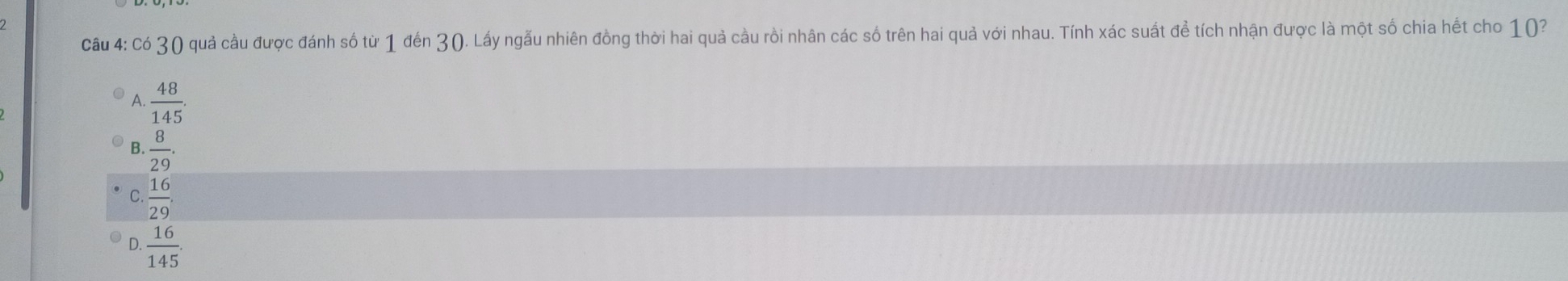 Có 30 quả cầu được đánh số từ 1 đến 30. Lấy ngẫu nhiên đồng thời hai quả cầu rồi nhân các số trên hai quả với nhau. Tính xác suất để tích nhận được là một số chia hết cho 10?
A.  48/145 .
B.  8/29 .
C. 16/29 .
D.  16/145 .