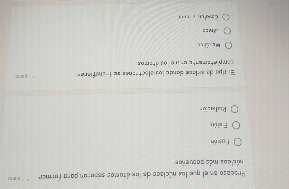 Proceso en el que los núcleos de los átomos separan para formar * 1 punto
núcleos más pequeños.
Fusión
Fisión
Radiación
El tipo de enlace donde los electrones se transfieren
X 1 punto
completamente entre los átomos.
Metálico
Iónico
Covalente polar